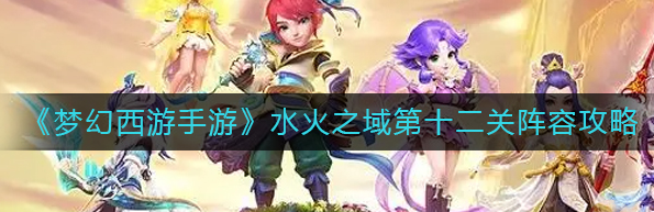 梦幻西游水火之域第十二关怎么过-水火之域阵容搭配攻略